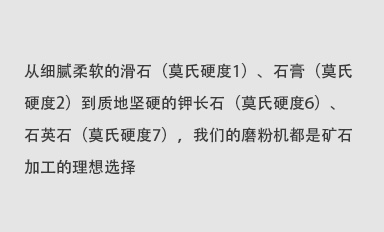 從細(xì)膩柔軟的滑石（莫氏硬度1）、石膏（莫氏硬度2）到質(zhì)地堅(jiān)硬的鉀長(zhǎng)石（莫氏硬度6）、石英石（莫氏硬度7），我們的磨粉機(jī)都是礦石加工的理想選擇。